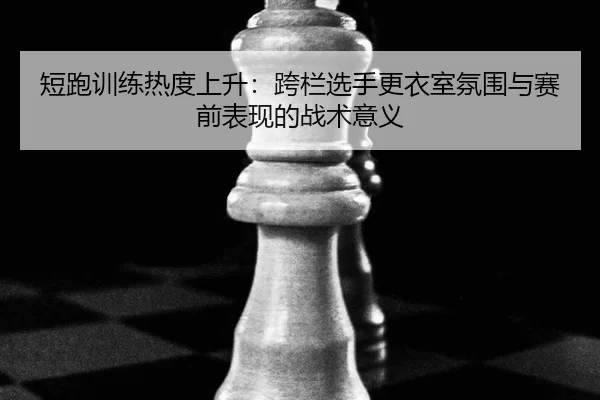 短跑训练热度上升：跨栏选手更衣室氛围与赛前表现的战术意义