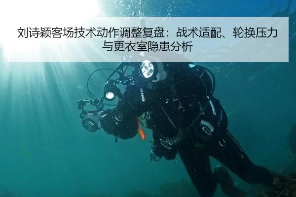 刘诗颖客场技术动作调整复盘：战术适配、轮换压力与更衣室隐患分析