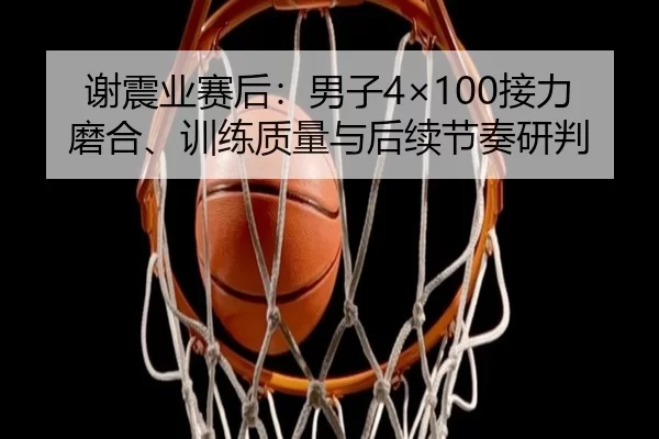 谢震业赛后：男子4×100接力磨合、训练质量与后续节奏研判